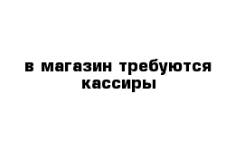 в магазин требуются кассиры